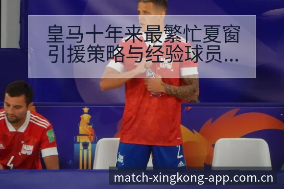 皇马十年来最繁忙夏窗引援策略与经验球员数据分析历史表现复 - 星空官网